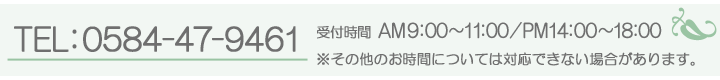 TEL:0584-47-9461 受付時間(AM 9:00~11:00/PM14:00~18:00) ※その他のお時間については対応できない場合があります。
